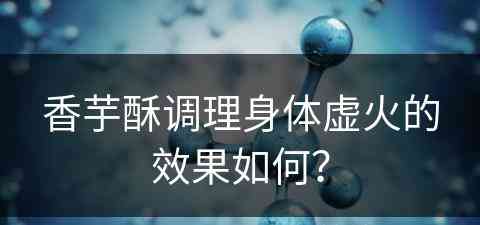 香芋酥调理身体虚火的效果如何？